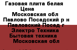 Газовая плита белая. › Цена ­ 6 800 - Московская обл., Павлово-Посадский р-н, Павловский Посад г. Электро-Техника » Бытовая техника   . Московская обл.